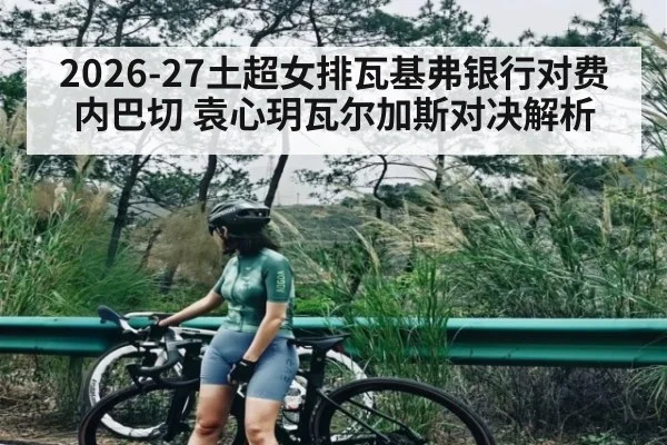 2026-27土超女排瓦基弗银行对费内巴切 袁心玥瓦尔加斯对决解析
